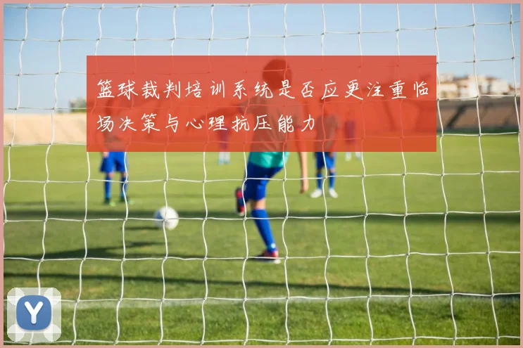 篮球裁判培训系统是否应更注重临场决策与心理抗压能力