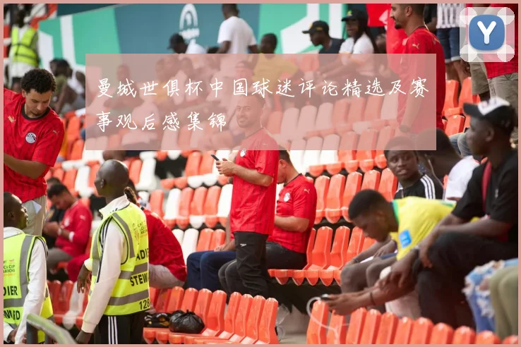 曼城世俱杯中国球迷评论精选及赛事观后感集锦